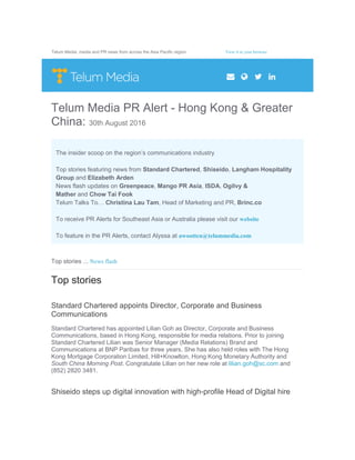 Telum Media: media and PR news from across the Asia Pacific region. View it in your browser
Telum Media PR Alert - Hong Kong & Greater
China: 30th August 2016
The insider scoop on the region’s communications industry
Top stories featuring news from Standard Chartered, Shiseido, Langham Hospitality
Group and Elizabeth Arden
News flash updates on Greenpeace, Mango PR Asia, ISDA, Ogilvy &
Mather and Chow Tai Fook
Telum Talks To… Christina Lau Tam, Head of Marketing and PR, Brinc.co
To receive PR Alerts for Southeast Asia or Australia please visit our website
To feature in the PR Alerts, contact Alyssa at awootten@telummedia.com
Top stories .:. News flash
Top stories
Standard Chartered appoints Director, Corporate and Business
Communications
Standard Chartered has appointed Lilian Goh as Director, Corporate and Business
Communications, based in Hong Kong, responsible for media relations. Prior to joining
Standard Chartered Lilian was Senior Manager (Media Relations) Brand and
Communications at BNP Paribas for three years. She has also held roles with The Hong
Kong Mortgage Corporation Limited, Hill+Knowlton, Hong Kong Monetary Authority and
South China Morning Post. Congratulate Lilian on her new role at lilian.goh@sc.com and
(852) 2820 3481.
Shiseido steps up digital innovation with high-profile Head of Digital hire
 