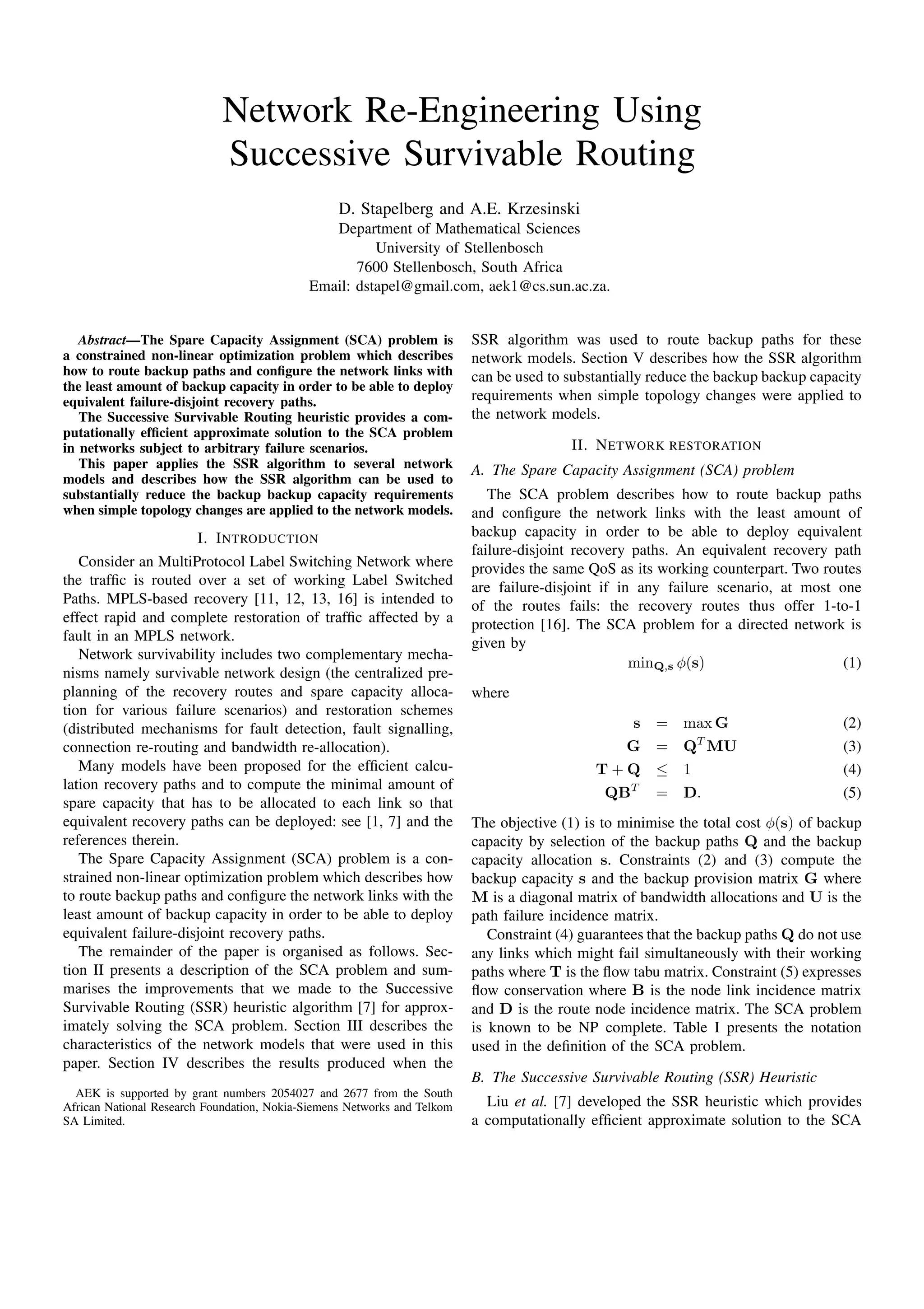 Network Re-Engineering Using
Successive Survivable Routing
D. Stapelberg and A.E. Krzesinski
Department of Mathematical Sciences
University of Stellenbosch
7600 Stellenbosch, South Africa
Email: dstapel@gmail.com, aek1@cs.sun.ac.za.
Abstract—The Spare Capacity Assignment (SCA) problem is
a constrained non-linear optimization problem which describes
how to route backup paths and conﬁgure the network links with
the least amount of backup capacity in order to be able to deploy
equivalent failure-disjoint recovery paths.
The Successive Survivable Routing heuristic provides a com-
putationally efﬁcient approximate solution to the SCA problem
in networks subject to arbitrary failure scenarios.
This paper applies the SSR algorithm to several network
models and describes how the SSR algorithm can be used to
substantially reduce the backup backup capacity requirements
when simple topology changes are applied to the network models.
I. INTRODUCTION
Consider an MultiProtocol Label Switching Network where
the trafﬁc is routed over a set of working Label Switched
Paths. MPLS-based recovery [11, 12, 13, 16] is intended to
effect rapid and complete restoration of trafﬁc affected by a
fault in an MPLS network.
Network survivability includes two complementary mecha-
nisms namely survivable network design (the centralized pre-
planning of the recovery routes and spare capacity alloca-
tion for various failure scenarios) and restoration schemes
(distributed mechanisms for fault detection, fault signalling,
connection re-routing and bandwidth re-allocation).
Many models have been proposed for the efﬁcient calcu-
lation recovery paths and to compute the minimal amount of
spare capacity that has to be allocated to each link so that
equivalent recovery paths can be deployed: see [1, 7] and the
references therein.
The Spare Capacity Assignment (SCA) problem is a con-
strained non-linear optimization problem which describes how
to route backup paths and conﬁgure the network links with the
least amount of backup capacity in order to be able to deploy
equivalent failure-disjoint recovery paths.
The remainder of the paper is organised as follows. Sec-
tion II presents a description of the SCA problem and sum-
marises the improvements that we made to the Successive
Survivable Routing (SSR) heuristic algorithm [7] for approx-
imately solving the SCA problem. Section III describes the
characteristics of the network models that were used in this
paper. Section IV describes the results produced when the
AEK is supported by grant numbers 2054027 and 2677 from the South
African National Research Foundation, Nokia-Siemens Networks and Telkom
SA Limited.
SSR algorithm was used to route backup paths for these
network models. Section V describes how the SSR algorithm
can be used to substantially reduce the backup backup capacity
requirements when simple topology changes were applied to
the network models.
II. NETWORK RESTORATION
A. The Spare Capacity Assignment (SCA) problem
The SCA problem describes how to route backup paths
and conﬁgure the network links with the least amount of
backup capacity in order to be able to deploy equivalent
failure-disjoint recovery paths. An equivalent recovery path
provides the same QoS as its working counterpart. Two routes
are failure-disjoint if in any failure scenario, at most one
of the routes fails: the recovery routes thus offer 1-to-1
protection [16]. The SCA problem for a directed network is
given by
minQ,s φ(s) (1)
where
s = max G (2)
G = QT
MU (3)
T + Q ≤ 1 (4)
QBT
= D. (5)
The objective (1) is to minimise the total cost φ(s) of backup
capacity by selection of the backup paths Q and the backup
capacity allocation s. Constraints (2) and (3) compute the
backup capacity s and the backup provision matrix G where
M is a diagonal matrix of bandwidth allocations and U is the
path failure incidence matrix.
Constraint (4) guarantees that the backup paths Q do not use
any links which might fail simultaneously with their working
paths where T is the ﬂow tabu matrix. Constraint (5) expresses
ﬂow conservation where B is the node link incidence matrix
and D is the route node incidence matrix. The SCA problem
is known to be NP complete. Table I presents the notation
used in the deﬁnition of the SCA problem.
B. The Successive Survivable Routing (SSR) Heuristic
Liu et al. [7] developed the SSR heuristic which provides
a computationally efﬁcient approximate solution to the SCA
 