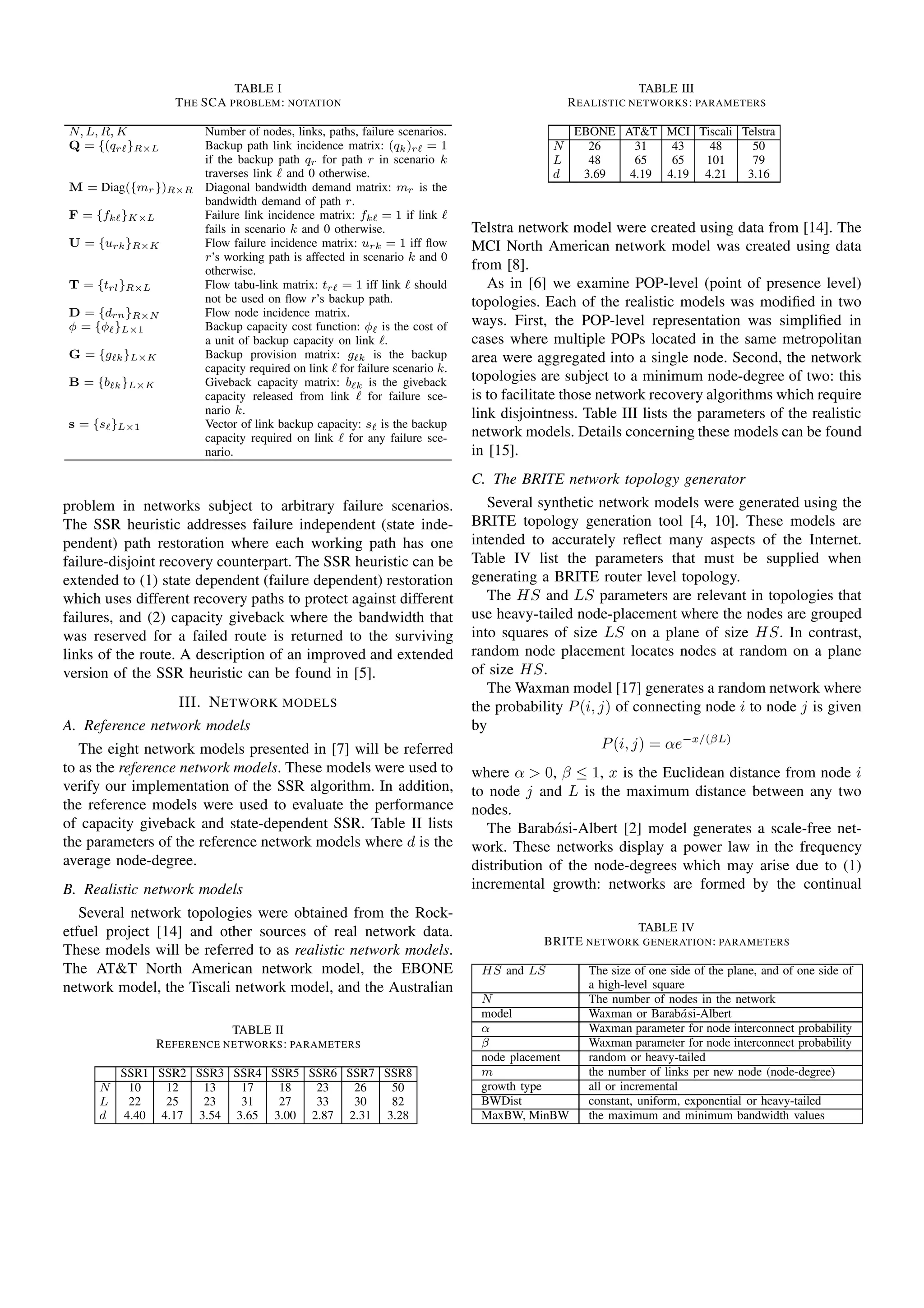TABLE I
THE SCA PROBLEM: NOTATION
N, L, R, K Number of nodes, links, paths, failure scenarios.
Q = {(qrℓ}R×L Backup path link incidence matrix: (qk)rℓ = 1
if the backup path qr for path r in scenario k
traverses link ℓ and 0 otherwise.
M = Diag({mr})R×R Diagonal bandwidth demand matrix: mr is the
bandwidth demand of path r.
F = {fkℓ}K×L Failure link incidence matrix: fkℓ = 1 if link ℓ
fails in scenario k and 0 otherwise.
U = {urk}R×K Flow failure incidence matrix: urk = 1 iff ﬂow
r’s working path is affected in scenario k and 0
otherwise.
T = {trl}R×L Flow tabu-link matrix: trℓ = 1 iff link ℓ should
not be used on ﬂow r’s backup path.
D = {drn}R×N Flow node incidence matrix.
φ = {φℓ}L×1 Backup capacity cost function: φℓ is the cost of
a unit of backup capacity on link ℓ.
G = {gℓk}L×K Backup provision matrix: gℓk is the backup
capacity required on link ℓ for failure scenario k.
B = {bℓk}L×K Giveback capacity matrix: bℓk is the giveback
capacity released from link ℓ for failure sce-
nario k.
s = {sℓ}L×1 Vector of link backup capacity: sℓ is the backup
capacity required on link ℓ for any failure sce-
nario.
problem in networks subject to arbitrary failure scenarios.
The SSR heuristic addresses failure independent (state inde-
pendent) path restoration where each working path has one
failure-disjoint recovery counterpart. The SSR heuristic can be
extended to (1) state dependent (failure dependent) restoration
which uses different recovery paths to protect against different
failures, and (2) capacity giveback where the bandwidth that
was reserved for a failed route is returned to the surviving
links of the route. A description of an improved and extended
version of the SSR heuristic can be found in [5].
III. NETWORK MODELS
A. Reference network models
The eight network models presented in [7] will be referred
to as the reference network models. These models were used to
verify our implementation of the SSR algorithm. In addition,
the reference models were used to evaluate the performance
of capacity giveback and state-dependent SSR. Table II lists
the parameters of the reference network models where d is the
average node-degree.
B. Realistic network models
Several network topologies were obtained from the Rock-
etfuel project [14] and other sources of real network data.
These models will be referred to as realistic network models.
The AT&T North American network model, the EBONE
network model, the Tiscali network model, and the Australian
TABLE II
REFERENCE NETWORKS: PARAMETERS
SSR1 SSR2 SSR3 SSR4 SSR5 SSR6 SSR7 SSR8
N 10 12 13 17 18 23 26 50
L 22 25 23 31 27 33 30 82
d 4.40 4.17 3.54 3.65 3.00 2.87 2.31 3.28
TABLE III
REALISTIC NETWORKS: PARAMETERS
EBONE AT&T MCI Tiscali Telstra
N 26 31 43 48 50
L 48 65 65 101 79
d 3.69 4.19 4.19 4.21 3.16
Telstra network model were created using data from [14]. The
MCI North American network model was created using data
from [8].
As in [6] we examine POP-level (point of presence level)
topologies. Each of the realistic models was modiﬁed in two
ways. First, the POP-level representation was simpliﬁed in
cases where multiple POPs located in the same metropolitan
area were aggregated into a single node. Second, the network
topologies are subject to a minimum node-degree of two: this
is to facilitate those network recovery algorithms which require
link disjointness. Table III lists the parameters of the realistic
network models. Details concerning these models can be found
in [15].
C. The BRITE network topology generator
Several synthetic network models were generated using the
BRITE topology generation tool [4, 10]. These models are
intended to accurately reﬂect many aspects of the Internet.
Table IV list the parameters that must be supplied when
generating a BRITE router level topology.
The HS and LS parameters are relevant in topologies that
use heavy-tailed node-placement where the nodes are grouped
into squares of size LS on a plane of size HS. In contrast,
random node placement locates nodes at random on a plane
of size HS.
The Waxman model [17] generates a random network where
the probability P(i, j) of connecting node i to node j is given
by
P(i, j) = αe−x/(βL)
where α > 0, β ≤ 1, x is the Euclidean distance from node i
to node j and L is the maximum distance between any two
nodes.
The Barab´asi-Albert [2] model generates a scale-free net-
work. These networks display a power law in the frequency
distribution of the node-degrees which may arise due to (1)
incremental growth: networks are formed by the continual
TABLE IV
BRITE NETWORK GENERATION: PARAMETERS
HS and LS The size of one side of the plane, and of one side of
a high-level square
N The number of nodes in the network
model Waxman or Barab´asi-Albert
α Waxman parameter for node interconnect probability
β Waxman parameter for node interconnect probability
node placement random or heavy-tailed
m the number of links per new node (node-degree)
growth type all or incremental
BWDist constant, uniform, exponential or heavy-tailed
MaxBW, MinBW the maximum and minimum bandwidth values
 