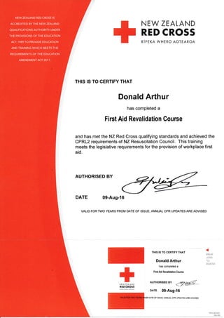 N EV/ ZEALAND
RED CROSS
RIPEKA WHERO AOTEAROA
THIS IS TO CERTIFY THAT
Donald Arthur
has completed a
First Aid Revalidation Course
and has met the NZ Red Cross qualifying standards and achieved the
CPRL2 requirements of NZ Resuscitation Council. This training
meets the legislative requirements for the provision of workplace first
aid.
AUTHORISED BY
DATE 09-Aug-16
VALID FOR TWO YEARS FROM DATE OF ISSUE, ANNUAL CPR UPDATES ARE ADVISED
THIS IS TO CERTIFY THAT
Donald Arthur
has completed a
First Aid Revalidation Course
NEW ZEATAND
RED CROSS
DArE 09-Aug-16
r
M DATE oF IssUE, ANNUAL cPR UPDATES ARE ADVISED
*"
1%l:l:l
AUTHoRTsED By
<:@_
NEW ZEALAND RED CROSS IS
ACCREDITED BY THE NEW ZEALAND
QUALIFICATIONS AUTHORITY UN DER
THE PROVISIONS OF THE EDUCATION
ACT 1989 TO PROVIDE EDUCATION
AND TRAINING WHICH MEETS THE
REQUIREMENTS OF THE EDUCATION
AMENDMENT ACT 201 1.
BREAK
.]O NS
TO
REI4OVE
 