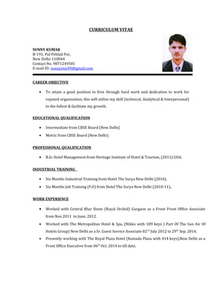 CURRICULUM VITAE
SUNNY KUMAR
B-191, Pul Pehlad Pur,
New Delhi-110044
Contact No. 9871249581
E-mail ID: sunnystar09@gmail.com
CAREER OBJECTIVE
• To attain a good position in firm through hard work and dedication to work for
reputed organization, this will utilize my skill (technical, Analytical & Interpersonal)
to the fullest & facilitate my growth.
EDUCATIONAL QUALIFICATION
• Intermediate from CBSE Board (New Delhi)
• Metric from CBSE Board (New Delhi)
PROFESSIONAL QUALIFICATION
• B.Sc Hotel Management from Heritage Institute of Hotel & Tourism, (2011) GOA.
INDUSTRIAL TRAINING
• Six Months Industrial Training from Hotel The Surya New Delhi (2010).
• Six Months Job Training (F.O) from Hotel The Surya New Delhi (2010-11).
WORK EXPERIENCE
• Worked with Central Blue Stone (Royal Orchid) Gurgaon as a Front Front Office Associate
from Nov.2011 to June, 2012.
• Worked with The Metropolitan Hotel & Spa, (Nikko with 189 keys ) Part Of The Sun Air Of
Hotels Group) New Delhi as a Sr. Guest Service Associate 02nd
July 2012 to 29th
Sep. 2014.
• Presently working with The Royal Plaza Hotel (Ramada Plaza with 414 keys),New Delhi as a
Front Office Executive from 06th
Oct. 2014 to till date.
 