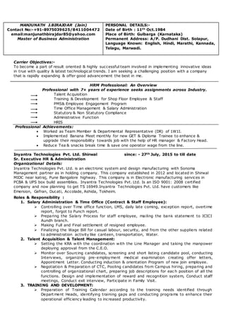 Carrier Objectives:-
To become a part of result oriented & highly successful team involved in implementing innovative ideas
in true with quality & latest technological trends. I am seeking a challenging position with a company
that is rapidly expanding & offer good advancement the best in me.
HRM Professional: An Overview
Professional with 7+ years of experience seeks assignments across Industry.
Talent Acquisition
Training & Development for Shop Floor Employee & Staff
PMS& Employee Engagement Program
Time Office Management & Salary Administration
Statutory & Non Statutory Compliance
Administrative Function
HRIS
Professional Achievements:
 Worked as Team Member & Departmental Representative (DR) of 1W1I.
 Implemented Banana Meet monthly for new GET & Diploma Trainee to enhance &
upgrade their responsibility towards job with the help of HR manager & Factory Head.
 Reduce Tea & snacks break time & save one operator wage from the line.
Inyantra Technologies Pvt. Ltd. Shirwal since: - 27th July, 2015 to till date
Sr. Executive HR & Administration
Organizational Details:
Inyantra Technologies Pvt. Ltd. is an electronic system and design manufacturing with Sonoma
Management partner as in holding company. This company established in 2012 and located in Shirwal
MIDC near katraj, Pune Bangalore highway. This company is in Electronic manufacturing services in
PCBA & UPS box build assemblies. Inyantra Technologies Pvt. Ltd. Is an ISO 9001: 2008 certified
company and now planning to get TS 16949.Inyantra Technologies Pvt. Ltd. have customers like
Emersion, Gefran, Ducati, Accolade, Ashida, Tokheim.
Roles & Responsibility :
1. Salary Administration & Time Office (Contract & Staff Employee):
 Controlling over Time office function, LMS, daily late coming, exception report, overtime
report, forgot to Punch report.
 Preparing the Salary Process for staff employee, mailing the bank statement to ICICI
Aundh branch.
 Making Full and Final settlement of resigned employee.
 Finalizing the Wage Bill for casual labour, security, and from the other suppliers related
to administration activity like canteen, transportation, Water.
2. Talent Acquisition & Talent Management:
 Setting the KRA with the coordination with the Line Manager and taking the manpower
deploying approval from the C.E.O.
 Monitor over Sourcing candidates, screening and short listing candidate pool, conducting
Interviews, organizing pre-employment medical examination creating offer letters,
Appointment Letter. Conducting induction & orientation Program of new join employee.
 Negotiation & Preparation of CTC, Pooling candidates from Campus hiring, preparing and
controlling of organizational chart, preparing job descriptions for eac h position of all the
functions. Design and implementation of reward and recognition system, Conduct staff
meetings, Conduct exit interview, Participate in Family Visit.
3. TRAINING AND DEVELOPMENT:
 Preparation of Training Calendar according to the training needs identified through
Depart ment Heads, identifying training gaps and conducting programs to enhance their
operational efficiency leading to increased productivity.
MANJUNATH J.BIRAJDAR (Jain)
Contact No:-+91-8975039625/8411004472
email:manjunathbirajdar85@yahoo.com
Master of Business Administration
PERSONAL DETAILS:-
Date of Birth : 11th Oct.1984
Place of Birth: Gulbarga (Karnataka)
Permanent Address: A/P. Dudhani Dist. Solapur,
Language Known: English, Hindi, Marathi, Kannada,
Telagu, Marwadi.
 