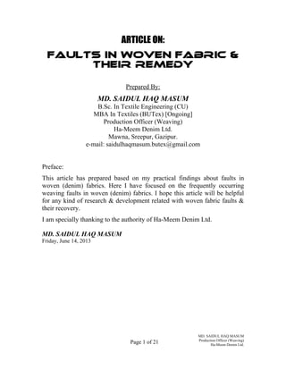 MD. SAIDUL HAQ MASUM
Production Officer (Weaving)
Ha-Meem Denim Ltd.
Page 1 of 21
ARTICLE ON:
FAULTS IN WOVEN FABRIC &
THEIR REMEDY
Prepared By:
MD. SAIDUL HAQ MASUM
B.Sc. In Textile Engineering (CU)
MBA In Textiles (BUTex) [Ongoing]
Production Officer (Weaving)
Ha-Meem Denim Ltd.
Mawna, Sreepur, Gazipur.
e-mail: saidulhaqmasum.butex@gmail.com
Preface:
This article has prepared based on my practical findings about faults in
woven (denim) fabrics. Here I have focused on the frequently occurring
weaving faults in woven (denim) fabrics. I hope this article will be helpful
for any kind of research & development related with woven fabric faults &
heir recovery.t
I am specially thanking to the authority of Ha-Meem Denim Ltd.
MD. SAIDUL HAQ MASUM
Friday, June 14, 2013
 