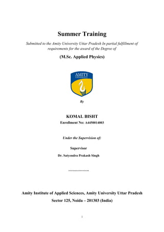 Summer Training
Submitted to the Amity University Uttar Pradesh In partial fulfillment of
requirements for the award of the Degree of
(M.Sc. Applied Physics)
By
KOMAL BISHT
Enrollment No: A4450014003
Under the Supervision of:
Amity Institute of Applied Sciences, Amity University Uttar Pradesh
Sector 125, Noida – 201303 (India)
i
Supervisor
Dr. Satyendra Prakash Singh
…………….
 