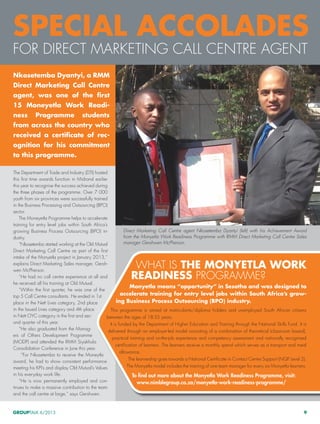 GROUPTALK 6/2013 9
Direct Marketing Call Centre agent Nkosetemba Dyantyi (left) with his Achievement Award
from the Monyetla Work Readiness Programme with RMM Direct Marketing Call Centre Sales
manager Gershwen McPherson.
The Department of Trade and Industry (DTI) hosted
this first time awards function in Midrand earlier
this year to recognise the success achieved during
the three phases of the programme. Over 7 000
youth from six provinces were successfully trained
in the Business Processing and Outsourcing (BPO)
sector.
The Moneyetla Programme helps to accelerate
training for entry level jobs within South Africa’s
growing Business Process Outsourcing (BPO) in-
dustry.
“Nkosetemba started working at the Old Mutual
Direct Marketing Call Centre as part of the first
intake of the Monyetla project in January 2013,”
explains Direct Marketing Sales manager, Gersh-
wen McPherson.
“He had no call centre experience at all and
he received all his training at Old Mutual.
“Within the first quarter, he was one of the
top 5 Call Centre consultants. He ended in 1st
place in the Nett Lives category, 2nd place
in the Issued Lives category and 4th place
in Nett OYC category in the first and sec-
ond quarter of this year.
“He also graduated from the Manag-
ers of Others Development Programme
(MODP) and attended the RMM Siyakhula
Consolidation Conference in June this year.
“For Nkosetemba to receive the Moneytla
award, he had to show consistent performance
meeting his KPI’s and display Old Mutual’s Values
in his everyday work life.
“He is now permanently employed and con-
tinues to make a massive contribution to the team
and the call centre at large,” says Gershwen.
Special accolades
for Direct Marketing Call Centre agent
What is the Monyetla Work
Readiness Programme?
Monyetla means “opportunity” in Sesotho and was designed to
accelerate training for entry level jobs within South Africa’s grow-
ing Business Process Outsourcing (BPO) industry.
This programme is aimed at matriculants/diploma holders and unemployed South African citizens
between the ages of 18-35 years.
It is funded by the Department of Higher Education and Training through the National Skills Fund. It is
delivered through an employer-led model consisting of a combination of theoretical (classroom based),
practical training and on-the-job experience and competency assessment and nationally recognised
certification of learners. The learners receive a monthly spend which serves as a transport and meal
allowance.
The learnership goes towards a National Certificate in Contact Centre Support (NQF Level 2).
The Monyetla model includes the training of one team manager for every six Monyetla learners.
To find out more about the Monyetla Work Readiness Programme, visit:
www.nimblegroup.co.za/monyetla-work-readiness-programme/
Nkosetemba Dyantyi, a RMM
Direct Marketing Call Centre
agent, was one of the first
15 Moneyetla Work Readi-
ness Programme students
from across the country who
received a certificate of rec-
ognition for his commitment
to this programme.
 