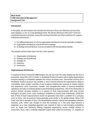  
Mark Heath    
C348 International Management 
Assignment Two  
 
Introduction 
 
In this paper we will compare and contrast the fortunes of Sony and Siemens and how they 
have adapted, or not, to a new globalised world. We will be referring to Hill’s (2011) text and 
comparing theories to practise, using Hill’s premise that there are three conditions for superior 
enterprise performance: ­ 
 
1) the different elements of a firm's organisation architecture must be internally consistent, 
2) organisation architecture must fit the firm’s strategy, 
3) & strategy and architecture must be consistent with the prevailing markets. 
 
The analysis will be broken down into four main sections: ­ 
 
1) Organisation Architecture,  
2) Strategy and Architecture, 
3) Strategic fit,  
4) Solutions, 
5) Conclusion 
 
Organisational Architecture 
 
In respect of Sony’s horizontal differentiation we can see from the case studies that the firm is                                 
structured, using Hill’s (2011) model, in Worldwide Product Divisions with a highly decentralised                         
structure leading to competition between the various business units. The division of Sony into a                             
Worldwide Product structure has benefits in that it should enhance the organisations ability to                           
consolidate value creation activities at key locations enabling the business to realize location                         
and experience curve economies, transfer core competencies within a divisions worldwide                     
operations and also co­ordinate global product/marketing programmes. One of the downsides of                       
product division structure however is in respect of local responsiveness with local country                         
managers not given much ‘voice’ resulting in problems at country level subsidiaries. Whilst this                           
lack of lack of local responsiveness would not generally have been a problem for a company                               
such as Sony, with its products being generally quite similar in the global market. What it did                                 
mean was that a strength of Sony, the decentralised decision making and competition between                           
business units, which was thought to drive the business on in the early days became a                               
weakness as a more integrated approach was required to take on new emerging competitors                           
such as Apple and Samsung offering integrated experiences across multiple devices to                       
consumers. Sony, with a vertically integrated supply chain within the business, i.e. suppliers of                           
 