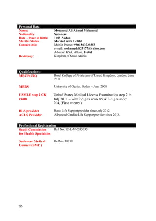 /52
Personal Data
Name: Mohamed Ali Ahmed Mohamed
Nationality: Sudanese
Date – Place of Birth: 1985 Sudan
Marital Status: Married with 1 child
Contact info: Mobile Phone: +966-563739353
e-mail: mohamedali25177@yahoo.com
Address: KSA, Alhasa, Hofuf
Residency: Kingdom of Saudi Arabia
Qualifications:
MRCP(UK) Royal College of Physicians of United Kingdom, London, June
2015.
MBBS
USMLE step 2 CK
exam
University of Gezira , Sudan – June 2008
United States Medical License Examination step 2 in
July 2011 – with 2 digits score 85 & 3 digits score
204, (First attempt).
BLS provider Basic Life Support provider since July 2012
ACLS Provider Advanced Cardiac Life Supportprovider since 2013.
Professional Registration
Saudi Commission
for Health Specialties
Ref. No. 12-L-M-0035635
Sudanese Medical
Council (SMC )
Ref No. 28918
 