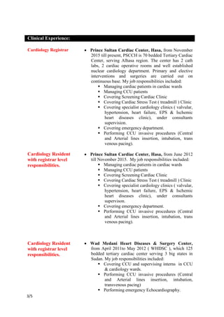 /53
Clinical Experience:
Cardiology Registrar
Cardiology Resident
with registrar level
responsibilities.
 Prince Sultan Cardiac Center, Hasa, from November
2015 till present, PSCCH is 70 bedded Tertiary Cardiac
Center, serving Alhasa region. The center has 2 cath
labs, 2 cardiac operative rooms and well established
nuclear cardiology department. Primary and elective
interventions and surgeries are carried out on
continuous base. My job responsibilities included:
 Managing cardiac patients in cardiac wards
 Managing CCU patients
 Covering Screening Cardiac Clinic
 Covering Cardiac Stress Test ( treadmill ) Clinic
 Covering specialist cardiology clinics ( valvular,
hypertension, heart failure, EPS & Ischemic
heart diseases clinic), under consultants
supervision.
 Covering emergency department.
 Performing CCU invasive procedures (Central
and Arterial lines insertion, intubation, trans
venous pacing).
 Prince Sultan Cardiac Center, Hasa, from June 2012
till November 2015. My job responsibilities included:
 Managing cardiac patients in cardiac wards
 Managing CCU patients
 Covering Screening Cardiac Clinic
 Covering Cardiac Stress Test ( treadmill ) Clinic
 Covering specialist cardiology clinics ( valvular,
hypertension, heart failure, EPS & Ischemic
heart diseases clinic), under consultants
supervison.
 Covering emergency department.
 Performing CCU invasive procedures (Central
and Arterial lines insertion, intubation, trans
venous pacing).
Cardiology Resident
with registrar level
responsibilities.
 Wad Medani Heart Diseases & Surgery Center,
from April 2011to May 2012 ( WHDSC ), which 125
bedded tertiary cardiac center serving 3 big states in
Sudan. My job responsibilities included:
 Covering CCU and supervising interns in CCU
& cardiology wards.
 Performing CCU invasive procedures (Central
and Arterial lines insertion, intubation,
transvenous pacing)
 Performing emergency Echocardiography.
 
