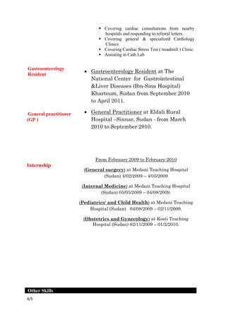 /54
Gastroenterology
Resident
General practitioner
(GP )
Internship :
 Covering cardiac consultations from nearby
hospitals and responding to referral letters.
 Covering general & specialized Cardiology
Clinics
 Covering Cardiac Stress Test ( treadmill ) Clinic
 Assisting in Cath Lab
 Gastroenterology Resident at The
National Center for Gastrointestinal
&Liver Diseases (Ibn-Sina Hospital)
Khartoum, Sudan from September 2010
to April 2011.
 General Practitioner at Eldali Rural
Hospital –Sinnar, Sudan - from March
2010 to September 2010.
0m February 2009 to February 201Fro
ni Teaching Hospitalat Meda)surgeryGeneral(
(Sudan) 4/02/2009 – 4/05/2009
at Medani Teaching Hospital)Internal Medicine(
(Sudan) 05/05/2009 – 04/08/2009.
at Medani Teaching)Pediatrics' and Child Health(
Hospital (Sudan) 04/08/2009 – 02/11/2009.
(Obstetrics and Gynecology) at Kosti Teaching
Hospital (Sudan) 02/11/2009 – 01/2/2010.
Other Skills
 