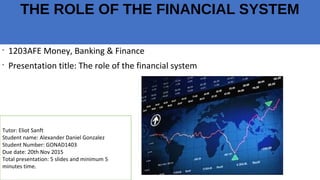 THE ROLE OF THE FINANCIAL SYSTEM
•
1203AFE Money, Banking & Finance
•
Presentation title: The role of the financial system
Tutor: Eliot Sanft
Student name: Alexander Daniel Gonzalez
Student Number: GONAD1403
Due date: 20th Nov 2015
Total presentation: 5 slides and minimum 5
minutes time.
 