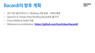 Bacardi의 향후 계획
• 2017년 4분기까지 C++ Binding 구현 완료 - NPM 배포
• OpenCV & Tensor Flow Binding Bacardi로 옮기기
• Cross Platform Build 지원
• Welcome to contribution (https://github.com/lunchclass/bacardi)
 