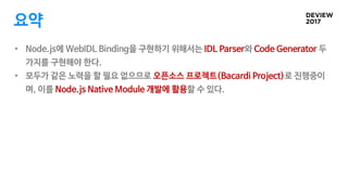요약
• Node.js에 WebIDL Binding을 구현하기 위해서는 IDL Parser와 Code Generator 두
가지를 구현해야 한다.
• 모두가 같은 노력을 할 필요 없으므로 오픈소스 프로젝트(Bacardi...