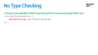No Type Checking
// Binding Overhead를 줄이기 위해 NoTypeChecking이라는 Extended Attribute를 추가할 수 있다.
interface PerformanceTest {
[...