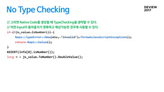 No Type Checking
// 그러면 Native Code를 생성할 때 TypeChecking을 생략할 수 있다.
// 어떤 Input이 들어올지가 명확하고 예상가능한 경우에 사용할 수 있다.
if (!js_value.IsNumber()) {
Napi::TypeError::New(env, "Invalid").ThrowAsJavaScriptException();
return Napi::Value();
}
ASSERT(info[0].isNumber());
long n = js_value.ToNumber().DoubleValue();
 