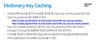 Dictionary Key Caching
• JSObject에 Value를 읽거나 Key값을 체크할 때, napi_has_named_property() 또는
napi_has_property()를 사용할 수 있다.
• h...