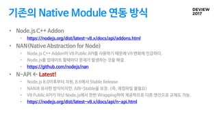기존의 Native Module 연동 방식
• Node.js C++ Addon
• https://nodejs.org/dist/latest-v8.x/docs/api/addons.html
• NAN(Native Abstraction for Node)
• Node.js C++ Addon이 V8 Public API를 사용하기 때문에 V8 변화에 민감하다.
• Node.js를 업데이트 할때마다 문제가 발생하는 것을 해결.
• https://github.com/nodejs/nan
• N-API ß Latest!
• Node.js 8.0이후부터 지원, 8.6에서 Stable Release
• NAN과 유사한 방식이지만, ABI-Stable을 보장. (즉, 재컴파일 불필요)
• V8 Public API가 아닌 Node.js에서 한번 Wrapping하여 제공하므로 다른 엔진으로 교체도 가능.
• https://nodejs.org/dist/latest-v8.x/docs/api/n-api.html
 