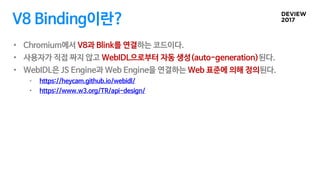 V8 Binding이란?
• Chromium에서 V8과 Blink를 연결하는 코드이다.
• 사용자가 직접 짜지 않고 WebIDL으로부터 자동 생성(auto-generation)된다.
• WebIDL은 JS Engine과...