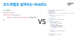 코드레벨로 살펴보는 WebIDL
// WebIDL
[Constructor]
interface Calculator {
double sum(sequence<long> elements);
};
napi_value Sum(na...