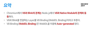 요약
• Chromium에서 V8과 Blink의 관계는 Node.js에서 V8과 Native Module의 관계와 동
등하다.
• V8과 Blink를 연결하는 Layer를 V8 Binding(WebIDL Binding)...