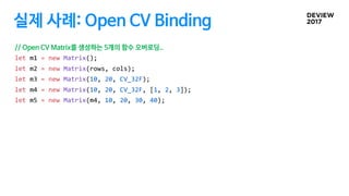 실제 사례: Open CV Binding
// Open CV Matrix를 생성하는 5개의 함수 오버로딩..
let m1 = new Matrix();
let m2 = new Matrix(rows, cols);
let m...