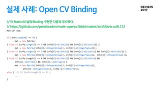 실제 사례: Open CV Binding
// 이 Matrix의 실제 Binding 구현은 다음과 유사하다.
// https://github.com/peterbraden/node-opencv/blob/master/src/Matrix.cc#L132
Matrix* mat;
if (info.Length() == 0) {
mat = new Matrix;
} else if (info.Length() == 2 && info[0]->IsInt32() && info[1]->IsInt32()) {
mat = new Matrix(info[0]->IntegerValue(), info[1]->IntegerValue());
} else if (info.Length() == 3 && info[0]->IsInt32() && info[1]->IsInt32() && info[2]->IsInt32()) {
mat = new Matrix(info[0]->IntegerValue(), info[1]->IntegerValue(), info[2]->IntegerValue());
} else if (info.Length() == 4 && info[0]->IsInt32() && info[1]->IsInt32() &&
info[2]->IsInt32() && info[3]->IsArray()) {
mat = new Matrix(info[0]->IntegerValue(), info[1]->IntegerValue(),
info[2]->IntegerValue(), info[3]->ToObject());
else { // if (info.Length() == 5) {
...
}
 