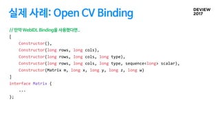 실제 사례: Open CV Binding
// 만약 WebIDL Binding을 사용했다면..
[
Constructor(),
Constructor(long rows, long cols),
Constructor(long rows, long cols, long type),
Constructor(long rows, long cols, long type, sequence<long> scalar),
Constructor(Matrix m, long x, long y, long z, long w)
]
interface Matrix {
...
};
 
