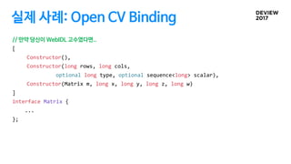 실제 사례: Open CV Binding
// 만약 당신이 WebIDL 고수였다면..
[
Constructor(),
Constructor(long rows, long cols,
optional long type, optional sequence<long> scalar),
Constructor(Matrix m, long x, long y, long z, long w)
]
interface Matrix {
...
};
 