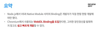 요약
• Node.js에서 V8과 Native Module 사이의 Binding은 개발자가 직접 한땀 한땀 개발해
야만 했다.
• Chromium에서 사용되는 WebIDL Binding을 도입한다면, 그러한 장인정신을 ...