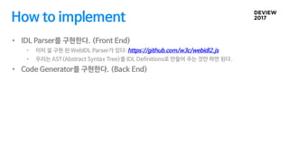 How to implement
• IDL Parser를 구현한다. (Front End)
• 이미 잘 구현 된 WebIDL Parser가 있다: https://github.com/w3c/webidl2.js
• 우리는 AST(Abstract Syntax Tree)를 IDL Definitions로 만들어 주는 것만 하면 된다.
• Code Generator를 구현한다. (Back End)
 