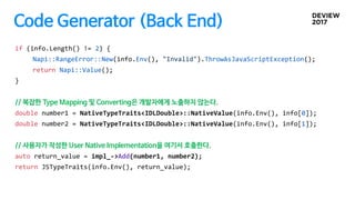 Code Generator (Back End)
if (info.Length() != 2) {
Napi::RangeError::New(info.Env(), "Invalid").ThrowAsJavaScriptException();
return Napi::Value();
}
// 복잡한 Type Mapping 및 Converting은 개발자에게 노출하지 않는다.
double number1 = NativeTypeTraits<IDLDouble>::NativeValue(info.Env(), info[0]);
double number2 = NativeTypeTraits<IDLDouble>::NativeValue(info.Env(), info[1]);
// 사용자가 작성한 User Native Implementation을 여기서 호출한다.
auto return_value = impl_->Add(number1, number2);
return JSTypeTraits(info.Env(), return_value);
 