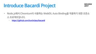 Introduce Bacardi Project
• Node.js에서 Chromium이 사용하는 WebIDL Auto Binding을 적용하기 위한 오픈소
스 프로젝트입니다.
• https://github.com/lunc...