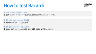How to test Bacardi
# Git clone repository
$ git clone https://github.com/lunchclass/bacardi
# If you are using MacOS
$ xcode-select –install
# If you are using Linux
$ sudo apt-get install g++ git make python wget
 