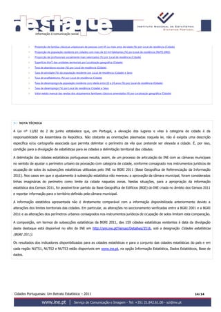 Cidades Portuguesas: Um Retrato Estatístico – 2011 14/14
 Proporção de famílias clássicas unipessoais de pessoas com 65 ou mais anos de idade (%) por Local de residência (Cidade)
 Proporção de população residente em cidades com mais de 10 mil habitantes (%) por Local de residência (NUTS 2002)
 Proporção de profissionais socialmente mais valorizados (%) por Local de residência (Cidade)
 Superfície (Km²) das unidades territoriais por Localização geográfica (Cidade)
 Taxa de abandono escolar (%) por Local de residência (Cidade)
 Taxa de atividade (%) da população residente por Local de residência (Cidade) e Sexo
 Taxa de analfabetismo (%) por Local de residência (Cidade)
 Taxa de desemprego da população residente com idade entre 15 e 24 anos (%) por Local de residência (Cidade)
 Taxa de desemprego (%) por Local de residência (Cidade) e Sexo
 Valor médio mensal das rendas dos alojamentos familiares clássicos arrendados (€) por Localização geográfica (Cidade)
>> NOTA TÉCNICA
A Lei nº 11/82 de 2 de junho estabelece que, em Portugal, a elevação dos lugares e vilas à categoria de cidade é da
responsabilidade da Assembleia da República. Não obstante as orientações plasmadas naquela lei, não é exigida uma descrição
específica e/ou cartografia associada que permita delimitar o perímetro da vila que pretende ser elevada a cidade. É, por isso,
condição para a divulgação de estatísticas para as cidades a delimitação territorial das cidades.
A delimitação das cidades estatísticas portuguesas resulta, assim, de um processo de articulação do INE com as câmaras municipais
no sentido de ajustar o perímetro urbano da povoação com categoria de cidade, conforme consagrado nos instrumentos jurídicos de
ocupação de solos às subsecções estatísticas utilizadas pelo INE na BGRI 2011 (Base Geográfica de Referenciação da Informação
2011). Nos casos em que o ajustamento à subsecção estatística não mereceu a aprovação da câmara municipal, foram consideradas
linhas imaginárias do perímetro como limite da cidade naquelas zonas. Nestas situações, para a apropriação da informação
estatística dos Censos 2011, foi possível tirar partido da Base Geográfica de Edifícios (BGE) do INE criada no âmbito dos Censos 2011
e reportar informação para o território definido pela câmara municipal.
A informação estatística apresentada não é diretamente comparável com a informação disponibilizada anteriormente devido a
alterações dos limites territoriais das cidades. Em particular, as alterações no seccionamento verificadas entre a BGRI 2001 e a BGRI
2011 e as alterações dos perímetros urbanos consagrados nos instrumentos jurídicos de ocupação de solos limitam esta comparação.
A composição, em termos de subsecções estatísticas da BGRI 2011, das 159 cidades estatísticas existentes à data da divulgação
deste destaque está disponível no sítio do INE em http://smi.ine.pt/Versao/Detalhes/3516, sob a designação Cidades estatísticas
(BGRI 2011).
Os resultados dos indicadores disponibilizados para as cidades estatísticas e para o conjunto das cidades estatísticas do país e em
cada região NUTS1, NUTS2 e NUTS3 estão disponíveis em www.ine.pt, na opção Informação Estatística, Dados Estatísticos, Base de
dados.
 
