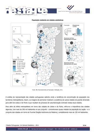 Cidades Portuguesas: Um Retrato Estatístico – 2011 3/14
População residente em cidades estatísticas
Fonte: INE, Recenseamentos da População e Habitação, 2011.
A análise da representação das cidades portuguesas salienta ainda a tendência de concentração da população nos
territórios metropolitanos. Assim, as imagens de pormenor mostram a existência de outras cidades de grande dimensão
para além de Lisboa e do Porto e que resultam do processo de suburbanização centrado nestas duas cidades.
Para além do efeito metropolitano em torno das cidades de Lisboa e do Porto, refira-se a importância das cidades
algarvias, com mais de 200 mil habitantes no seu conjunto - concentravam quase metade da população da região - e o
conjunto das cidades em torno do Funchal (Região Autónoma da Madeira), contabilizando mais de 150 mil habitantes.
<Em
<Em
41
Escal
Esca
50 Km0
Pormenor da Área
Metropolitana do Porto
0 20 Km
Pormenor da Área
Metropolitana de Lisboa
População
0 20 Km
dimensão
dos lugares
0 000
00 ; 200 000 ]
0 ; 10 000 ]
0 ; 5 000 ]
Escalões de dimensão
50 000 a 99 999
20 000 a 49 999
10 000 a 19 999
5 000 a 9 999
< 5 000
Limites territoriais
Município NUTS II
>= 100.000
opulação
550000
137500
275 000
Frequências:
Cidades
dimensão
dos lugares
00 000
000 a 199 999
00 a 99 999
0 a 9 999
0 a 4 999
280 000
140 000
560 000
hp
_final.shp
1739467 10 40
 