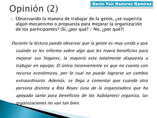  Observando la manera de trabajar de la gente, ¿se sugeriría
algún mecanismo o propuesta para mejorar la organización
de los participantes? (Sí, ¿por qué? / No, ¿por qué?)
Durante la lectura puedo observar que la gente es muy unida y que
cuando se les informa sobre algo que les traerá beneficios para
mejorar sus hogares, la mayoría esta totalmente dispuesta a
trabajar en equipo. El único inconveniente es que no cuenta con
recurso económicos, por lo cual no puede lograrse un cambio
extraordinario. Además, se llega a comentar que cuando otra
persona distinta a Rita Reyes (una de la organizadora que ha
apoyado tanto para beneficios de los habitantes) organiza, las
organizaciones no van tan bien.
Kevin Yair Ramírez Ramírez
 