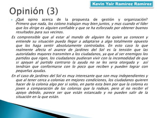  ¿Qué opino acerca de la propuesta de gestión y organización?
Primero que nada, los colono trabajan muy bien juntos, y mas cuando el líder
que los dirige es alguien confiable y que se ha esforzado por obtener buenos
resultados para sus vecinos.
Es comprensible que al estar al mando de alguien ha quien ya conocen y
entiende su situación pueda llegar a adaptarse a algo totalmente opuesto
que los haga sentir absolutamente controlados. En esto caso lo que
realmente afecta el avance de Jardines del Sol es la tensión que las
autoridades mayores transmiten a los ciudadanos, ya que al ser enemigos los
partidos que rigen, los ciudadanos pudieran vivir con la incomodidad de que
si apoyan al partido contrario la ayuda no se les seria otorgada y así
tendrían que conformarse con lo poco que reciben y pueden lograr con
pequeñas ayudas.
En el caso de Jardines del Sol es muy interesante que son muy independientes y
que al tener cerca a colonias en mejores condiciones, los ciudadanos quieren
hacer de la colonia algo por si solos, en parte esta bien por que la colonia es
joven a comparación de las colonias que la rodean, pero al no recibir el
apoyo debido, parece ser que están estancado y no pueden salir de la
situación en la que están.
Kevin Yair Ramírez Ramírez
 