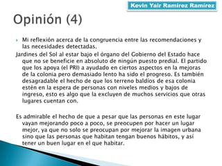  Mi reflexión acerca de la congruencia entre las recomendaciones y
las necesidades detectadas.
Jardines del Sol al estar bajo el órgano del Gobierno del Estado hace
que no se beneficie en absoluto de ningún puesto predial. El partido
que los apoya (el PRI) a ayudado en ciertos aspectos en la mejoras
de la colonia pero demasiado lento ha sido el progreso. Es también
desagradable el hecho de que los terreno baldíos de esa colonia
estén en la espera de personas con niveles medios y bajos de
ingreso, esto es algo que la excluyen de muchos servicios que otras
lugares cuentan con.
Es admirable el hecho de que a pesar que las personas en este lugar
vayan mejorando poco a poco, se preocupen por hacer un lugar
mejor, ya que no solo se preocupan por mejorar la imagen urbana
sino que las personas que habitan tengan buenos hábitos, y así
tener un buen lugar en el que habitar.
Kevin Yair Ramírez Ramírez
 