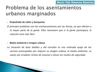  Empedrado de calles y banquetas
El principal problema son los encharcamientos por las lluvias, ya que afectan a
la mayor parte de la gente. Ellos reconocen que si la gente participara, la
solución seria mas fácil.
 Medio ambiente e imagen urbana
La situación de lotes baldíos y del corralón es una reiterada queja de los
vecinos preocupados por mejorar su imagen urbana, le medio ambiente, su
salud, por erradicar nichos de insectos y elevar los niveles de seguridad.
Kevin Yair Ramírez Ramírez
 