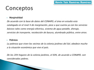  Marginalidad
De acuerdo con la base de datos del CONAPO, el área en estudio esta
catalogada en el nivel 4 de marginación, pese a que cuenta ya con los servicios
básicos tales como energía eléctrica, sistema de agua potable, drenaje,
servicios de transporte, recolección de basura, alumbrado público, entre otros.
 Pobreza
La pobreza que viven los vecinos de la colonia Jardines del Sol, obedece mucho
a la situación económica que vive el país.
De los 204 hogares de la colonia Jardines, el 60%, de acuerdo a CONAPO, son
considerados pobres.
Kevin Yair Ramírez Ramírez
 