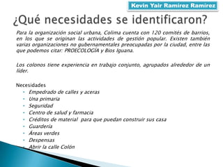 Para la organización social urbana, Colima cuenta con 120 comités de barrios,
en los que se originan las actividades de gestión popular. Existen también
varias organizaciones no gubernamentales preocupadas por la ciudad, entre las
que podemos citar: PROECOLOGÍA y Bios Iguana.
Los colonos tiene experiencia en trabajo conjunto, agrupados alrededor de un
líder.
Necesidades
• Empedrado de calles y aceras
• Una primaria
• Seguridad
• Centro de salud y farmacia
• Créditos de material para que puedan construir sus casa
• Guardería
• Áreas verdes
• Despensas
• Abrir la calle Colón
Kevin Yair Ramírez Ramírez
 