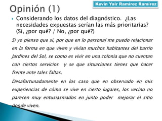  Considerando los datos del diagnóstico. ¿Las
necesidades expuestas serían las más prioritarias?
(Sí, ¿por qué? / No, ¿por qué?)
Si yo pienso que si, por que en lo personal me puedo relacionar
en la forma en que viven y vivían muchos habitantes del barrio
Jardines del Sol, se como es vivir en una colonia que no cuentan
con ciertos servicios y se que situaciones tienes que hacer
frente ante tales faltas.
Desafortunadamente en los caso que en observado en mis
experiencias de cómo se vive en cierto lugares, los vecino no
parecen muy entusiasmados en junto poder mejorar el sitio
donde viven.
Kevin Yair Ramírez Ramírez
 