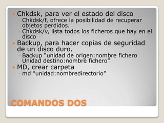  Chkdsk, para ver el estado del disco
◦ Chkdsk/f, ofrece la posibilidad de recuperar
objetos perdidos.
◦ Chkdsk/v, lista todos los ficheros que hay en el
disco
Backup, para hacer copias de seguridad
de un disco duro.
◦ Backup “unidad de origen:nombre fichero
Unidad destino:nombre fichero”
MD, crear carpeta
◦ md “unidad:nombredirectorio”
COMANDOS DOS