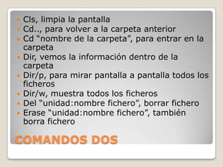  Cls, limpia la pantalla
Cd.., para volver a la carpeta anterior
Cd “nombre de la carpeta”, para entrar en la
carpeta
Dir, vemos la información dentro de la
carpeta
Dir/p, para mirar pantalla a pantalla todos los
ficheros
Dir/w, muestra todos los ficheros
Del “unidad:nombre fichero”, borrar fichero
Erase “unidad:nombre fichero”, también
borra fichero
COMANDOS DOS