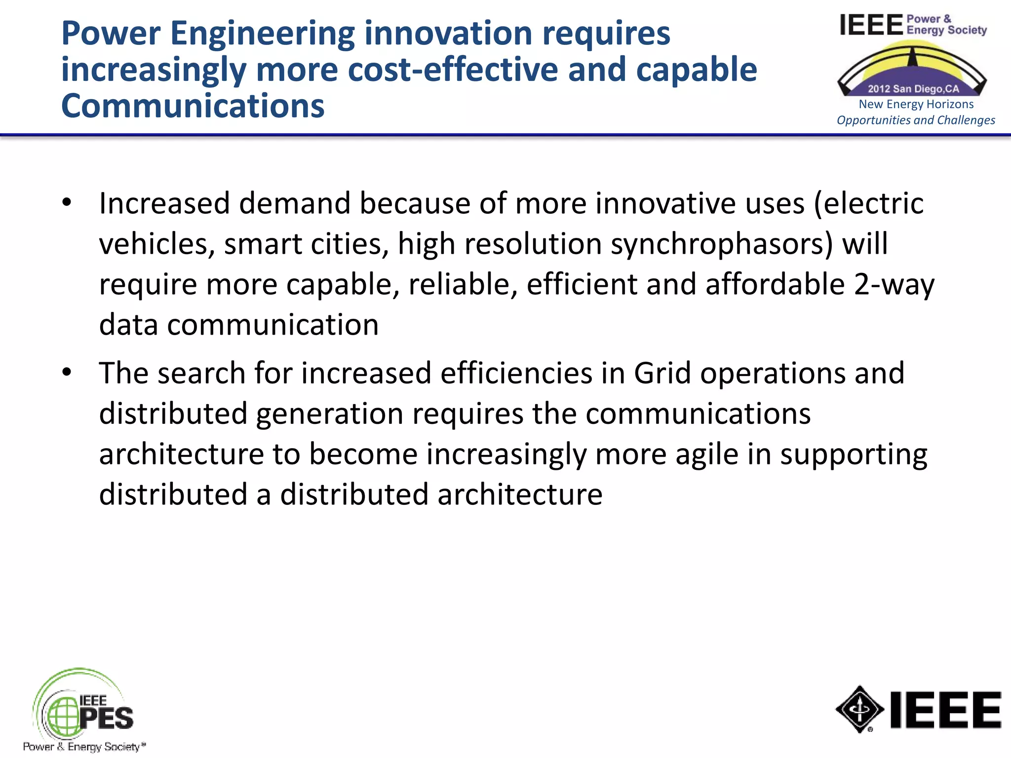 Power Engineering innovation requires
increasingly more cost-effective and capable
Communications                                             New Energy Horizons
                                                        Opportunities and Challenges




• Increased demand because of more innovative uses (electric
  vehicles, smart cities, high resolution synchrophasors) will
  require more capable, reliable, efficient and affordable 2-way
  data communication
• The search for increased efficiencies in Grid operations and
  distributed generation requires the communications
  architecture to become increasingly more agile in supporting
  distributed a distributed architecture
 