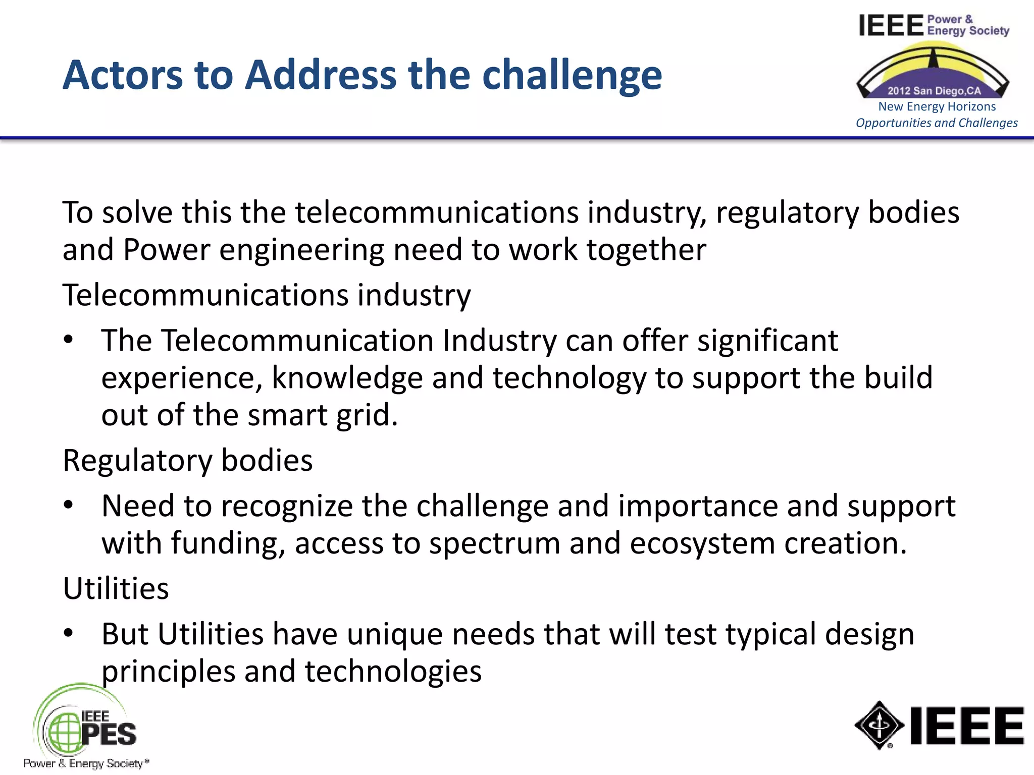 Actors to Address the challenge                            New Energy Horizons
                                                        Opportunities and Challenges




To solve this the telecommunications industry, regulatory bodies
and Power engineering need to work together
Telecommunications industry
• The Telecommunication Industry can offer significant
   experience, knowledge and technology to support the build
   out of the smart grid.
Regulatory bodies
• Need to recognize the challenge and importance and support
   with funding, access to spectrum and ecosystem creation.
Utilities
• But Utilities have unique needs that will test typical design
   principles and technologies
 