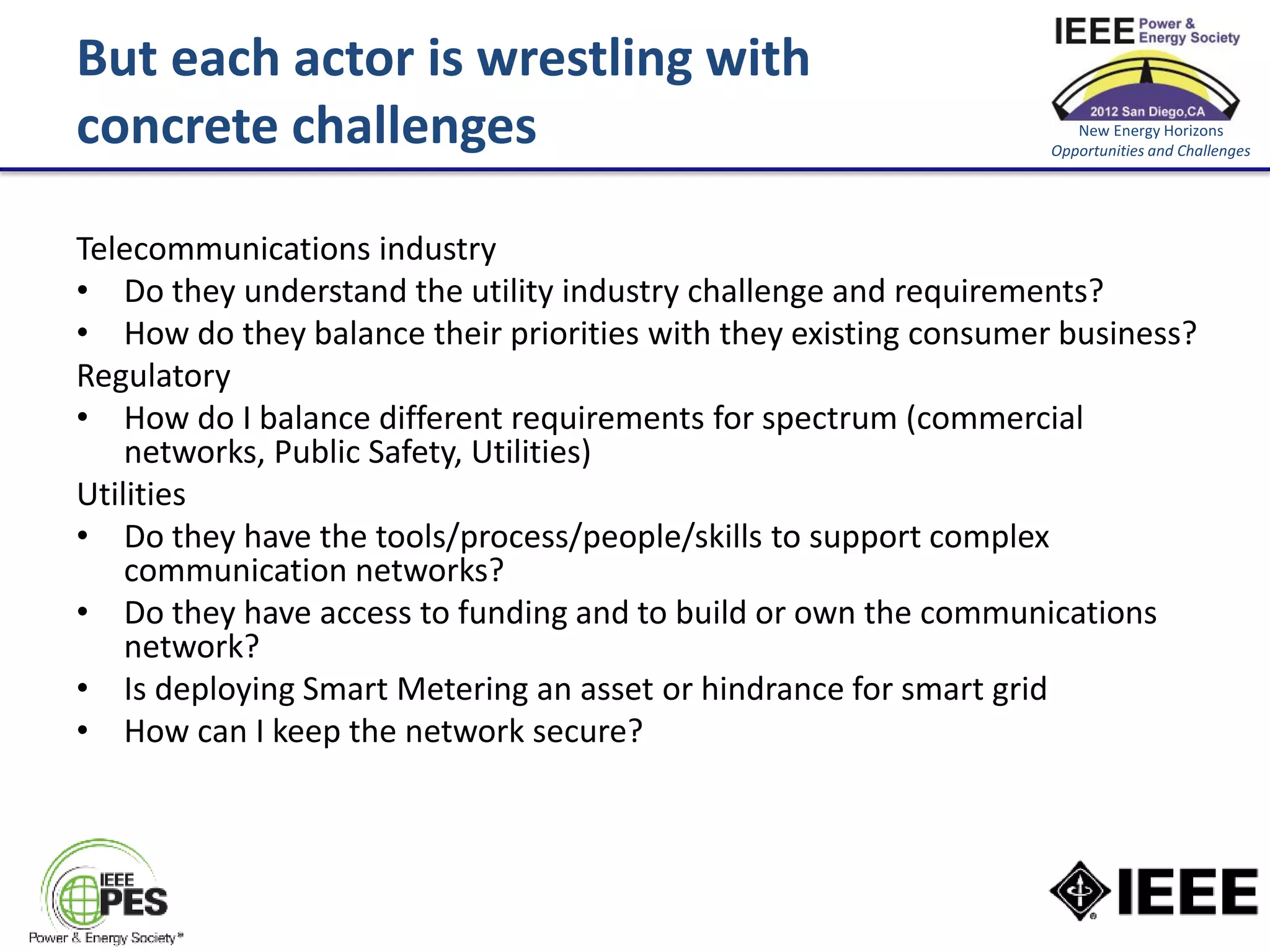 But each actor is wrestling with
concrete challenges                                                  New Energy Horizons
                                                                  Opportunities and Challenges




Telecommunications industry
• Do they understand the utility industry challenge and requirements?
• How do they balance their priorities with they existing consumer business?
Regulatory
• How do I balance different requirements for spectrum (commercial
    networks, Public Safety, Utilities)
Utilities
• Do they have the tools/process/people/skills to support complex
    communication networks?
• Do they have access to funding and to build or own the communications
    network?
• Is deploying Smart Metering an asset or hindrance for smart grid
• How can I keep the network secure?
 