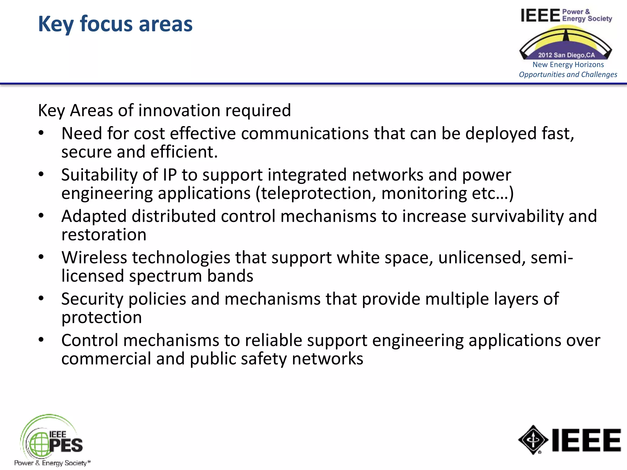 Key focus areas
                                                              New Energy Horizons
                                                           Opportunities and Challenges



Key Areas of innovation required
• Need for cost effective communications that can be deployed fast,
   secure and efficient.
• Suitability of IP to support integrated networks and power
   engineering applications (teleprotection, monitoring etc…)
• Adapted distributed control mechanisms to increase survivability and
   restoration
• Wireless technologies that support white space, unlicensed, semi-
   licensed spectrum bands
• Security policies and mechanisms that provide multiple layers of
   protection
• Control mechanisms to reliable support engineering applications over
   commercial and public safety networks
 
