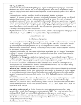 CSE Dept.,Sir CRR COE.
JSVG Krishna, Associate Professor.
must translate that program to the target language. higher-level programming languages are easier to
program in, but are less efficient, that is, the target programs run more slowly. Programmers using a
low-level language have more control over a computation and can, in principle, produce more efficient
code.
Language features that have stimulated significant advances in compiler technology.
Practically all common programming languages, including C, Fortran and Cobol, support user-defined
aggregate data types, such as arrays and structures, and high-level control flow, such as loops and
procedure invocations. If we just take each high-level construct or data-access operation and translate it
directly to machine code, the result would be very inefficient. A body of compiler optimizations, known
as data-flow optimizations, has been developed to analyze the flow of data through the program and
removes redundancies across these constructs. They are effective in generating code that resembles code
written by a skilled programmer at a lower level.
Object orientation was first introduced in Simula in 1967, and has been incorporated in languages such
as Smalltalk, C + + , C # , and Java. The key ideas behind object orientation are
1. Data abstraction and
2. Inheritance of properties,
Java has many features that make programming easier, many of which have been introduced previously
in other languages. Compiler optimizations have been developed to reduce the overhead, for example,
by eliminating unnecessary range checks and by allocating objects that are not accessible beyond a
procedure on the stack instead of the heap. Effective algorithms also have been developed to minimize
the overhead of garbage collection.
In dynamic optimization, it is important to minimize the compilation time as it is part of the execution
overhead. A common technique used is to only compile and optimize those parts of the program that
will be frequently executed.
Optimizations for Computer Architecture: high-performance systems take advantage of the same
two basic techniques: parallelism and memory hierarchies. Parallelism can be found at several levels: at
the instruction level, where multiple operations are executed simultaneously and at
the processor level, where different threads of the same application are run on different processors.
Memory hierarchies are a response to the basic limitation that we can build very fast storage or very
large storage, but not storage that is both fast and large.
Design of New Computer Architectures: in modern computer architecture development, compilers are
developed in the processor-design stage, and compiled code, running on simulators, is used to evaluate
the proposed architectural features. One of the best known examples of how compilers influenced the
design of computer architecture was the invention of the RISC (Reduced Instruction-Set Computer)
architecture.
Compiler optimizations often can reduce these instructions to a small number of simpler operations by
eliminating the redundancies across complex instructions. Thus, it is desirable to build simple
instruction sets; compilers can use them effectively and the hardware is much easier to optimize. Most
general-purpose processor architectures, including PowerPC, SPARC, MIPS, Alpha, and PA-RISC, are
based on the RISC concept.
Specialized Architectures Over the last three decades, many architectural concepts have been
proposed. They include data flow machines, vector machines, VLIW (Very Long Instruction Word)
machines, SIMD (Single Instruction, Multiple Data) arrays of processors, systolic arrays,
multiprocessors with shared memory, and multiprocessors with distributed memory. The development
of each of these architectural concepts was accompanied by the research and development of
corresponding compiler technology.
 