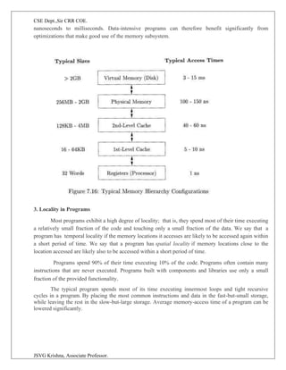 CSE Dept.,Sir CRR COE.
JSVG Krishna, Associate Professor.
nanoseconds to milliseconds. Data-intensive programs can therefore benefit significantly from
optimizations that make good use of the memory subsystem.
3. Locality in Programs
Most programs exhibit a high degree of locality; that is, they spend most of their time executing
a relatively small fraction of the code and touching only a small fraction of the data. We say that a
program has temporal locality if the memory locations it accesses are likely to be accessed again within
a short period of time. We say that a program has spatial locality if memory locations close to the
location accessed are likely also to be accessed within a short period of time.
Programs spend 90% of their time executing 10% of the code. Programs often contain many
instructions that are never executed. Programs built with components and libraries use only a small
fraction of the provided functionality.
The typical program spends most of its time executing innermost loops and tight recursive
cycles in a program. By placing the most common instructions and data in the fast-but-small storage,
while leaving the rest in the slow-but-large storage. Average memory-access time of a program can be
lowered significantly.
 