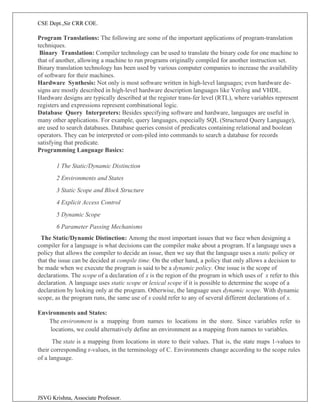 CSE Dept.,Sir CRR COE.
JSVG Krishna, Associate Professor.
Program Translations: The following are some of the important applications of program-translation
techniques.
Binary Translation: Compiler technology can be used to translate the binary code for one machine to
that of another, allowing a machine to run programs originally compiled for another instruction set.
Binary translation technology has been used by various computer companies to increase the availability
of software for their machines.
Hardware Synthesis: Not only is most software written in high-level languages; even hardware de-
signs are mostly described in high-level hardware description languages like Verilog and VHDL.
Hardware designs are typically described at the register trans-fer level (RTL), where variables represent
registers and expressions represent combinational logic.
Database Query Interpreters: Besides specifying software and hardware, languages are useful in
many other applications. For example, query languages, especially SQL (Structured Query Language),
are used to search databases. Database queries consist of predicates containing relational and boolean
operators. They can be interpreted or com-piled into commands to search a database for records
satisfying that predicate.
Programming Language Basics:
1 The Static/Dynamic Distinction
2 Environments and States
3 Static Scope and Block Structure
4 Explicit Access Control
5 Dynamic Scope
6 Parameter Passing Mechanisms
The Static/Dynamic Distinction: Among the most important issues that we face when designing a
compiler for a language is what decisions can the compiler make about a program. If a language uses a
policy that allows the compiler to decide an issue, then we say that the language uses a static policy or
that the issue can be decided at compile time. On the other hand, a policy that only allows a decision to
be made when we execute the program is said to be a dynamic policy. One issue is the scope of
declarations. The scope of a declaration of x is the region of the program in which uses of x refer to this
declaration. A language uses static scope or lexical scope if it is possible to determine the scope of a
declaration by looking only at the program. Otherwise, the language uses dynamic scope. With dynamic
scope, as the program runs, the same use of x could refer to any of several different declarations of x.
Environments and States:
The environment is a mapping from names to locations in the store. Since variables refer to
locations, we could alternatively define an environment as a mapping from names to variables.
The state is a mapping from locations in store to their values. That is, the state maps 1-values to
their corresponding r-values, in the terminology of C. Environments change according to the scope rules
of a language.
 